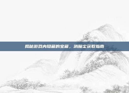 揭秘游戏内隐藏的宝藏，消魔尘获取指南-第1张图片-速奇网