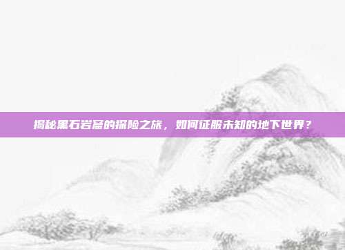 揭秘黑石岩窟的探险之旅,如何征服未知的地下世界?-第1张图片-速奇网 揭秘黑石岩窟的探险之旅,如何征服未知的地下世界?-第1张图片-速奇网