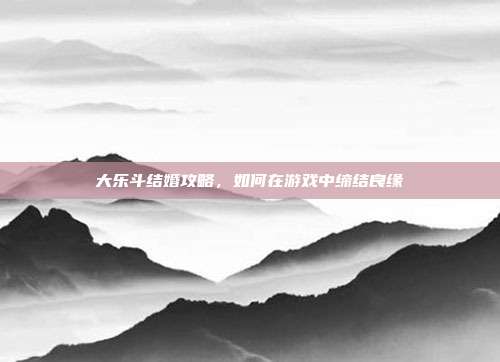 大乐斗结婚攻略，如何在游戏中缔结良缘-第1张图片-速奇网