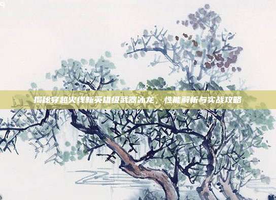 揭秘穿越火线新英雄级武器冰龙，性能解析与实战攻略-第1张图片-速奇网