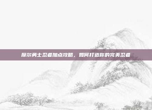 摩尔勇士忍者加点攻略，如何打造你的完美忍者-第1张图片-速奇网