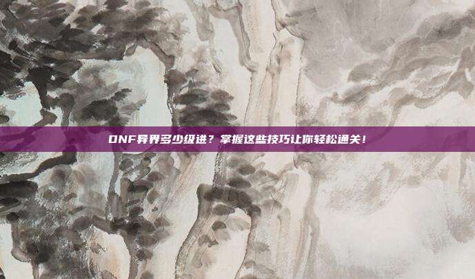 DNF异界多少级进?掌握这些技巧让你轻松通关!-第1张图片-速奇网 DNF异界多少级进?掌握这些技巧让你轻松通关!-第1张图片-速奇网