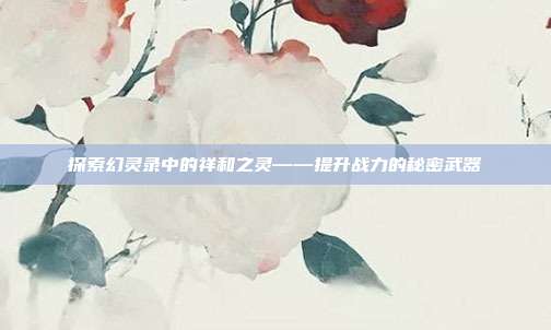 探索幻灵录中的祥和之灵——提升战力的秘密武器-第1张图片-速奇网 探索幻灵录中的祥和之灵——提升战力的秘密武器-第1张图片-速奇网