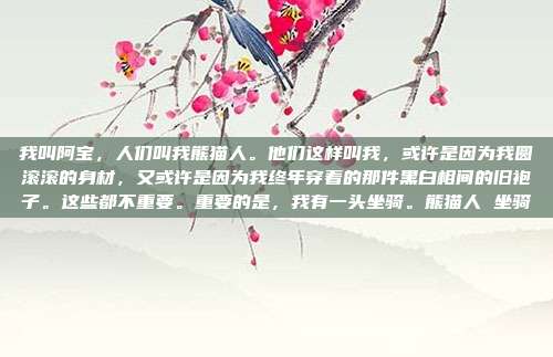 我叫阿宝,人们叫我熊猫人。他们这样叫我,或许是因为我圆滚滚的身材,又或许是因为我终年穿着的那件黑白相间的旧袍子。这些都不重要。重要的是,我有一头坐骑。熊猫人 坐骑-第1张图片-速奇网 我叫阿宝,人们叫我熊猫人。他们这样叫我,或许是因为我圆滚滚的身材,又或许是因为我终年穿着的那件黑白相间的旧袍子。这些都不重要。重要的是,我有一头坐骑。熊猫人 坐骑-第1张图片-速奇网