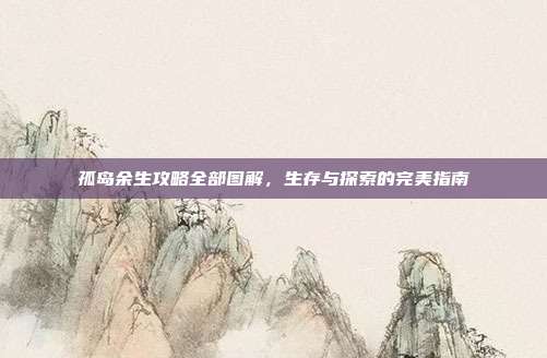 孤岛余生攻略全部图解，生存与探索的完美指南-第1张图片-速奇网