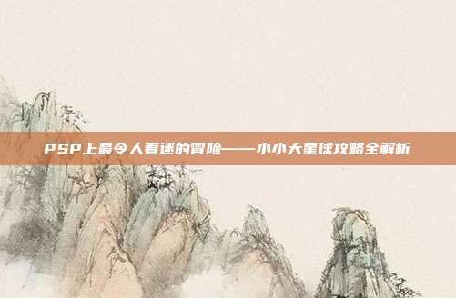 PSP上最令人着迷的冒险——小小大星球攻略全解析-第1张图片-速奇网 PSP上最令人着迷的冒险——小小大星球攻略全解析-第1张图片-速奇网
