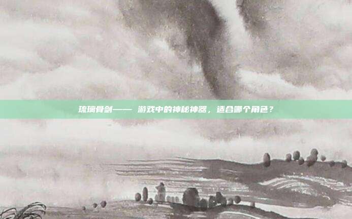 琉璃骨剑—— 游戏中的神秘神器,适合哪个角色?-第1张图片-速奇网 琉璃骨剑—— 游戏中的神秘神器,适合哪个角色?-第1张图片-速奇网