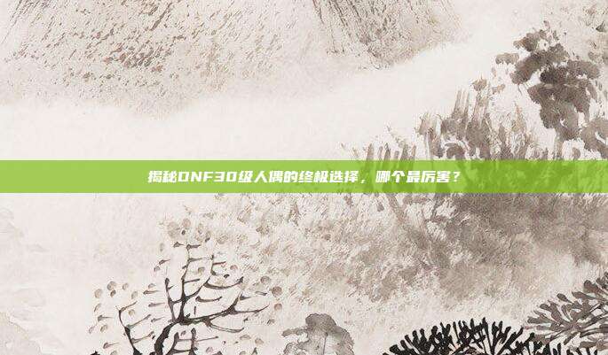 揭秘DNF30级人偶的终极选择,哪个最厉害?-第1张图片-速奇网 揭秘DNF30级人偶的终极选择,哪个最厉害?-第1张图片-速奇网