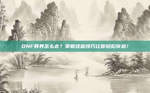 DNF异界怎么去？掌握这些技巧让你轻松穿越！-第1张图片-速奇网