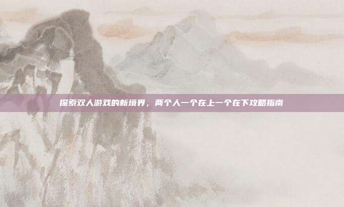 探索双人游戏的新境界,两个人一个在上一个在下攻略指南-第1张图片-速奇网 探索双人游戏的新境界,两个人一个在上一个在下攻略指南-第1张图片-速奇网