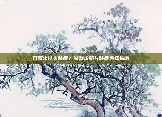 月骑出什么装备?游戏攻略与装备选择指南-第1张图片-速奇网 月骑出什么装备?游戏攻略与装备选择指南-第1张图片-速奇网