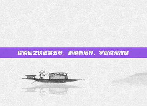 探索仙之侠道第五章，解锁新境界，掌握终极技能-第1张图片-速奇网