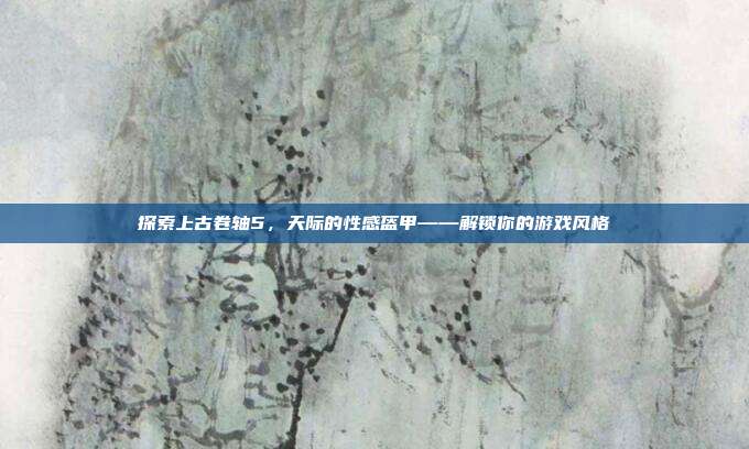 探索上古卷轴5,天际的性感盔甲——解锁你的游戏风格-第1张图片-速奇网 探索上古卷轴5,天际的性感盔甲——解锁你的游戏风格-第1张图片-速奇网