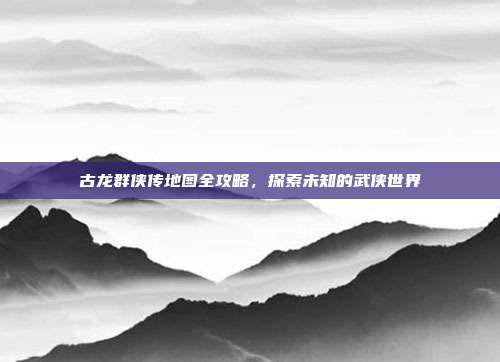 古龙群侠传地图全攻略,探索未知的武侠世界-第1张图片-速奇网 古龙群侠传地图全攻略,探索未知的武侠世界-第1张图片-速奇网