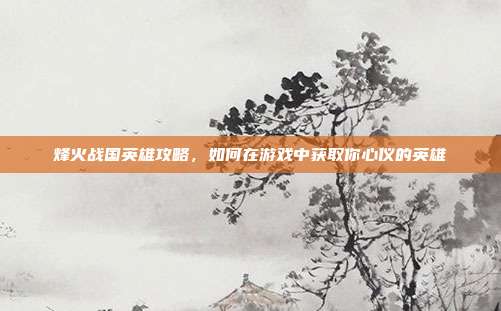 烽火战国英雄攻略,如何在游戏中获取你心仪的英雄-第1张图片-速奇网 烽火战国英雄攻略,如何在游戏中获取你心仪的英雄-第1张图片-速奇网