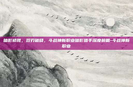 暗影初现，双刃破晓，斗战神新职业暗影猎手深度前瞻-斗战神新职业-第1张图片-速奇网