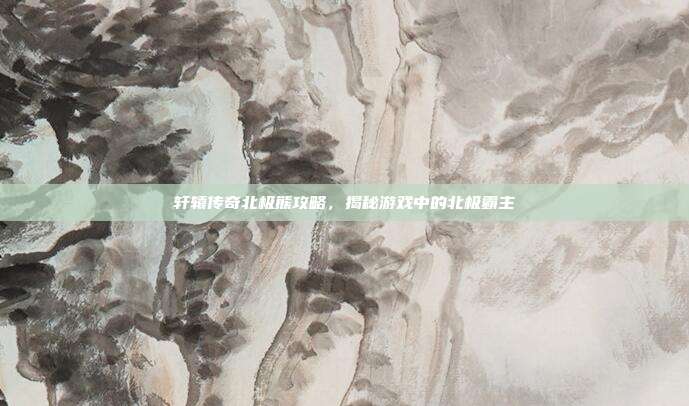 轩辕传奇北极熊攻略,揭秘游戏中的北极霸主-第1张图片-速奇网 轩辕传奇北极熊攻略,揭秘游戏中的北极霸主-第1张图片-速奇网