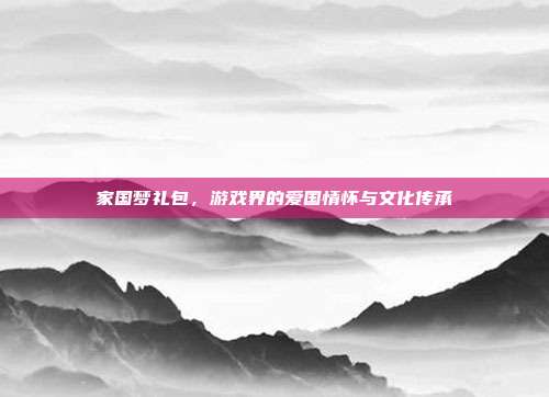 家国梦礼包,游戏界的爱国情怀与文化传承-第1张图片-速奇网 家国梦礼包,游戏界的爱国情怀与文化传承-第1张图片-速奇网