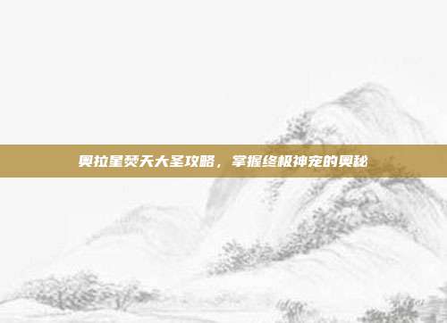 奥拉星焚天大圣攻略，掌握终极神宠的奥秘-第1张图片-速奇网