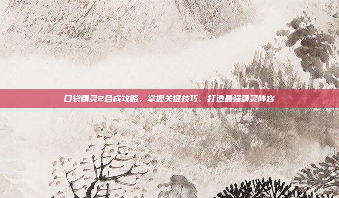 口袋精灵2合成攻略,掌握关键技巧,打造最强精灵阵容-第1张图片-速奇网 口袋精灵2合成攻略,掌握关键技巧,打造最强精灵阵容-第1张图片-速奇网