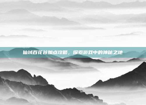 仙域百花谷加点攻略，探索游戏中的神秘之地-第1张图片-速奇网