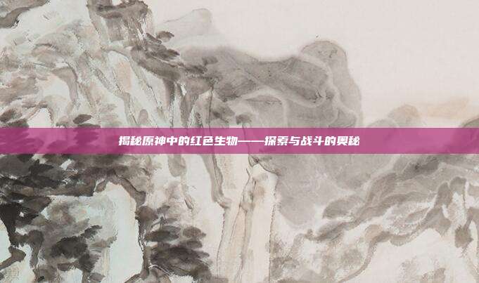 揭秘原神中的红色生物——探索与战斗的奥秘-第1张图片-速奇网 揭秘原神中的红色生物——探索与战斗的奥秘-第1张图片-速奇网
