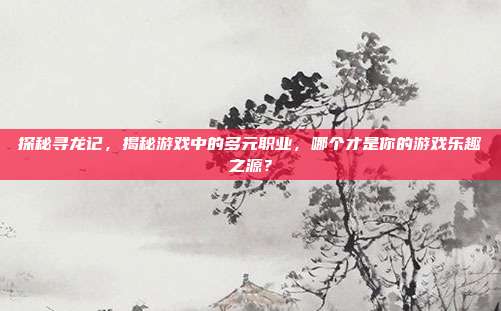 探秘寻龙记,揭秘游戏中的多元职业,哪个才是你的游戏乐趣之源?-第1张图片-速奇网 探秘寻龙记,揭秘游戏中的多元职业,哪个才是你的游戏乐趣之源?-第1张图片-速奇网