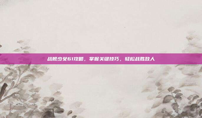 战舰少女61攻略，掌握关键技巧，轻松战胜敌人-第1张图片-速奇网
