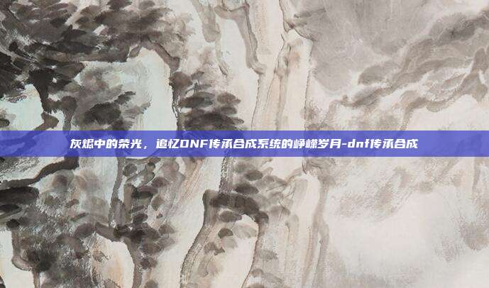 灰烬中的荣光,追忆DNF传承合成系统的峥嵘岁月-dnf传承合成-第1张图片-速奇网 灰烬中的荣光,追忆DNF传承合成系统的峥嵘岁月-dnf传承合成-第1张图片-速奇网