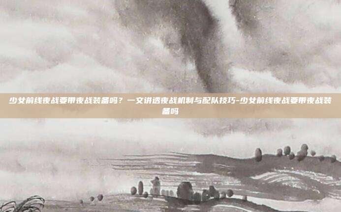 少女前线夜战要带夜战装备吗？一文讲透夜战机制与配队技巧-少女前线夜战要带夜战装备吗-第1张图片-速奇网