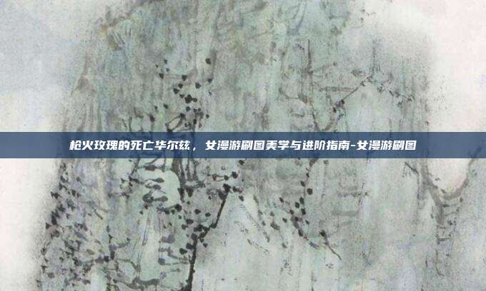 枪火玫瑰的死亡华尔兹,女漫游刷图美学与进阶指南-女漫游刷图-第1张图片-速奇网 枪火玫瑰的死亡华尔兹,女漫游刷图美学与进阶指南-女漫游刷图-第1张图片-速奇网