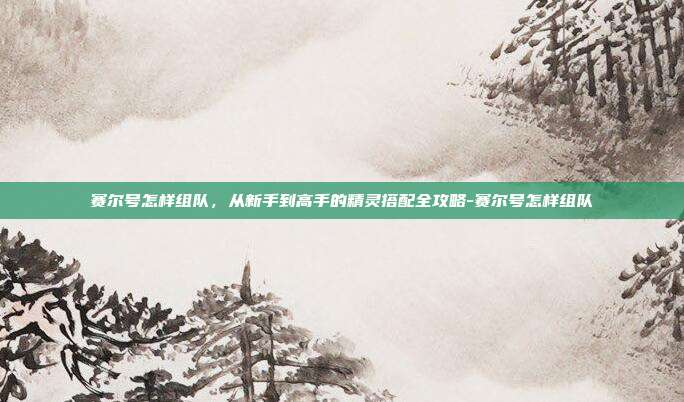 赛尔号怎样组队,从新手到高手的精灵搭配全攻略-赛尔号怎样组队-第1张图片-速奇网 赛尔号怎样组队,从新手到高手的精灵搭配全攻略-赛尔号怎样组队-第1张图片-速奇网