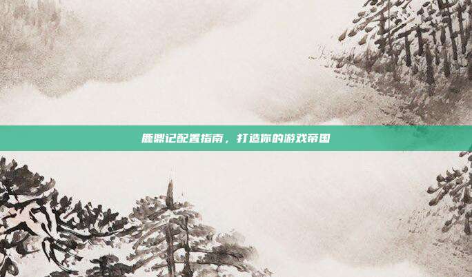 鹿鼎记配置指南,打造你的游戏帝国-第1张图片-速奇网 鹿鼎记配置指南,打造你的游戏帝国-第1张图片-速奇网
