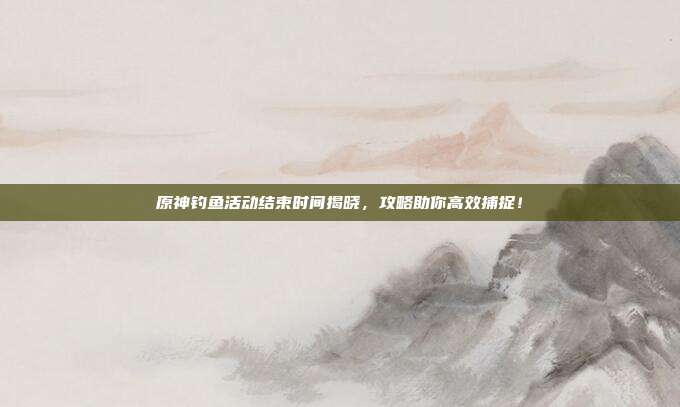 原神钓鱼活动结束时间揭晓,攻略助你高效捕捉!-第1张图片-速奇网 原神钓鱼活动结束时间揭晓,攻略助你高效捕捉!-第1张图片-速奇网