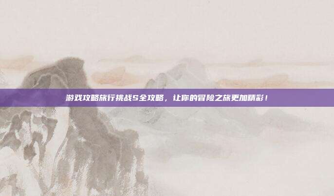 游戏攻略旅行挑战S全攻略，让你的冒险之旅更加精彩！-第1张图片-速奇网