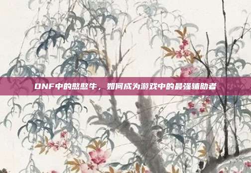 DNF中的憨憨牛,如何成为游戏中的最强辅助者-第1张图片-速奇网 DNF中的憨憨牛,如何成为游戏中的最强辅助者-第1张图片-速奇网