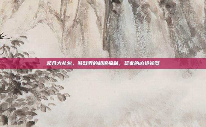 起凡大礼包，游戏界的超值福利，玩家的必抢神器-第1张图片-速奇网