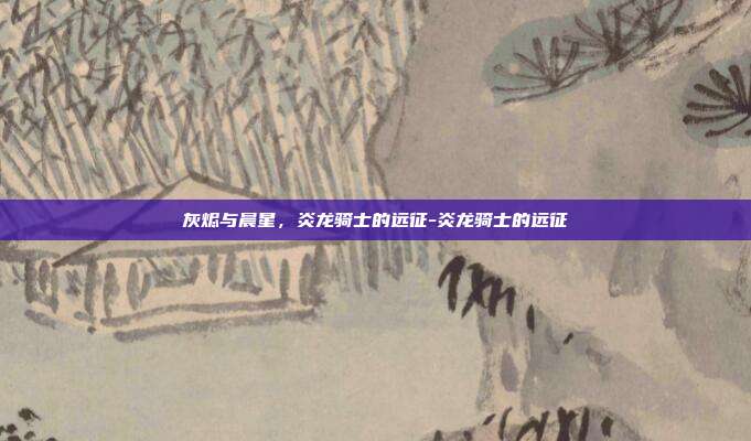 灰烬与晨星,炎龙骑士的远征-炎龙骑士的远征-第1张图片-速奇网 灰烬与晨星,炎龙骑士的远征-炎龙骑士的远征-第1张图片-速奇网