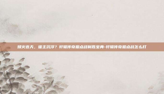 烽火连天,谁主沉浮?轩辕传奇据点战制胜宝典-轩辕传奇据点战怎么打-第1张图片-速奇网 烽火连天,谁主沉浮?轩辕传奇据点战制胜宝典-轩辕传奇据点战怎么打-第1张图片-速奇网