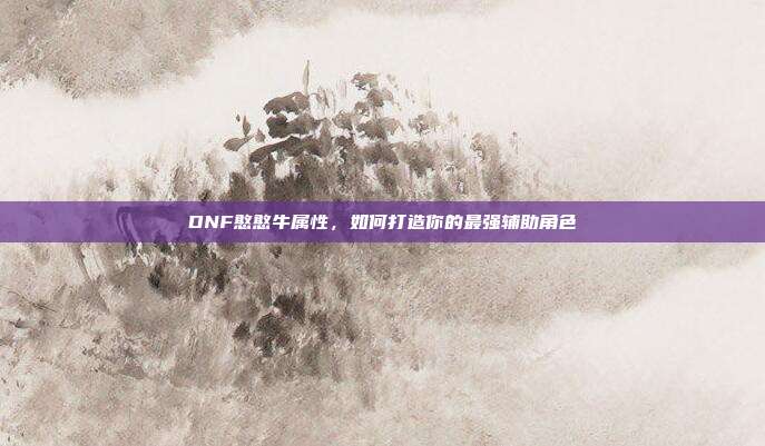 DNF憨憨牛属性,如何打造你的最强辅助角色-第1张图片-速奇网 DNF憨憨牛属性,如何打造你的最强辅助角色-第1张图片-速奇网