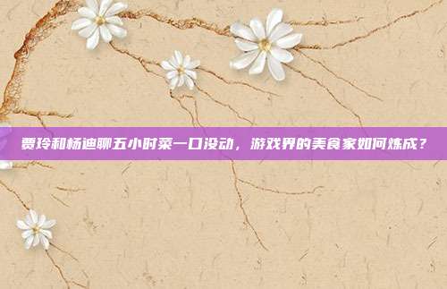 贾玲和杨迪聊五小时菜一口没动,游戏界的美食家如何炼成?-第1张图片-速奇网 贾玲和杨迪聊五小时菜一口没动,游戏界的美食家如何炼成?-第1张图片-速奇网