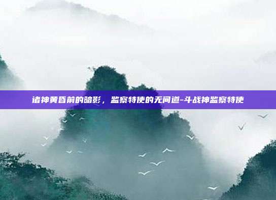 诸神黄昏前的暗影，监察特使的无间道-斗战神监察特使-第1张图片-速奇网