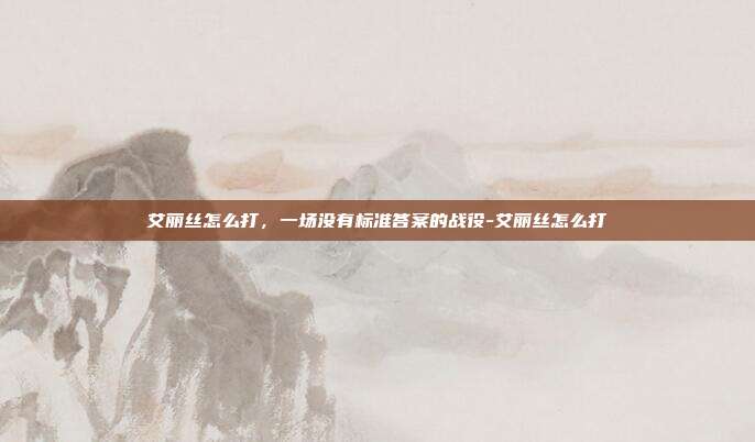 艾丽丝怎么打，一场没有标准答案的战役-艾丽丝怎么打-第1张图片-速奇网