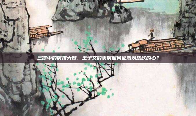 三体中的演技大赞，王子文的表演如何征服刘慈欣的心？-第1张图片-速奇网
