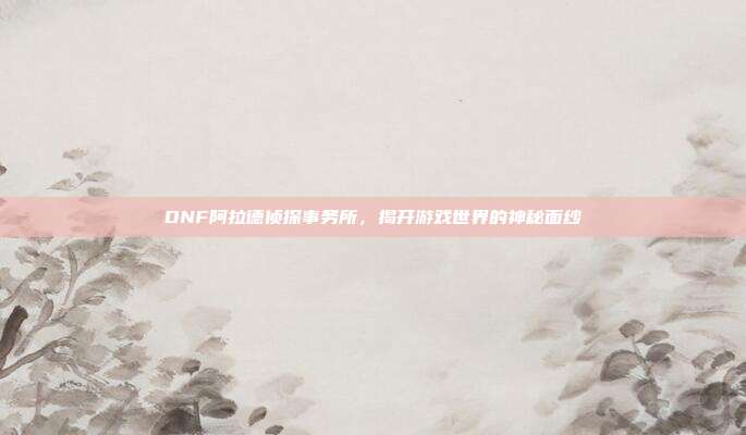 DNF阿拉德侦探事务所，揭开游戏世界的神秘面纱-第1张图片-速奇网