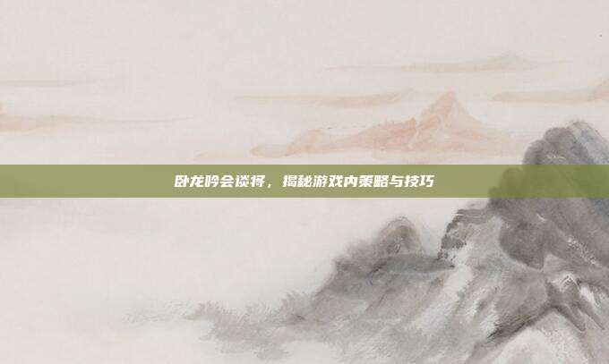 卧龙吟会谈将，揭秘游戏内策略与技巧-第1张图片-速奇网