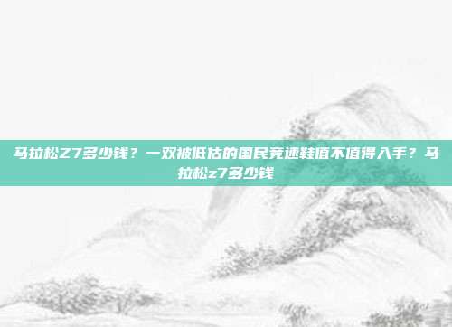 马拉松Z7多少钱？一双被低估的国民竞速鞋值不值得入手？马拉松z7多少钱-第1张图片-速奇网