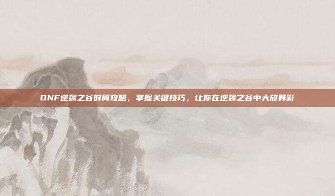 DNF逆袭之谷时间攻略，掌握关键技巧，让你在逆袭之谷中大放异彩-第1张图片-速奇网