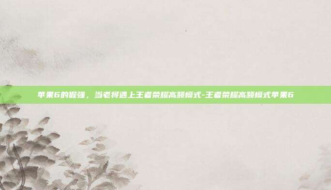 苹果6的倔强,当老将遇上王者荣耀高频模式-王者荣耀高频模式苹果6-第1张图片-速奇网 苹果6的倔强,当老将遇上王者荣耀高频模式-王者荣耀高频模式苹果6-第1张图片-速奇网