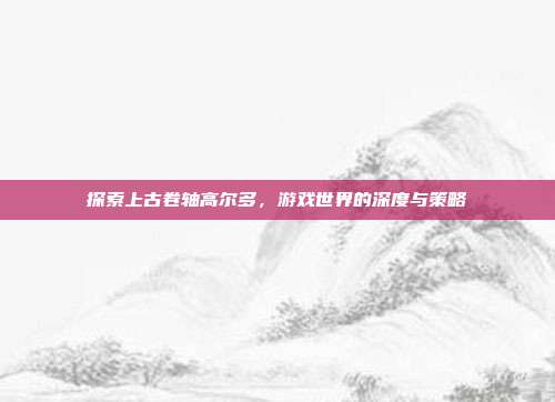 探索上古卷轴高尔多，游戏世界的深度与策略-第1张图片-速奇网